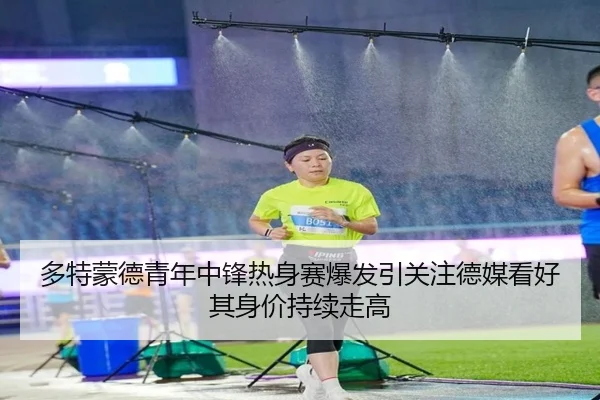 多特蒙德青年中锋热身赛爆发引关注德媒看好其身价持续走高