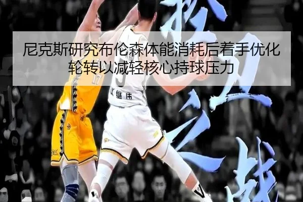 尼克斯研究布伦森体能消耗后着手优化轮转以减轻核心持球压力